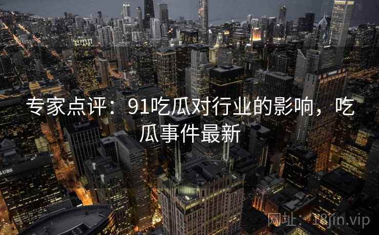 专家点评：91吃瓜对行业的影响，吃瓜事件最新