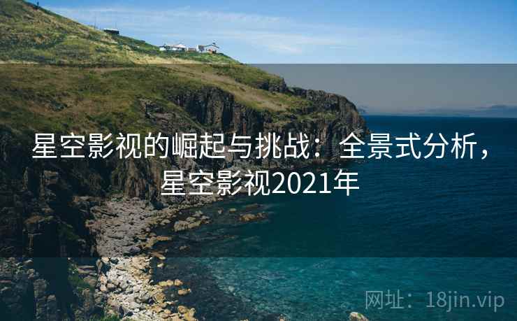 星空影视的崛起与挑战：全景式分析，星空影视2021年