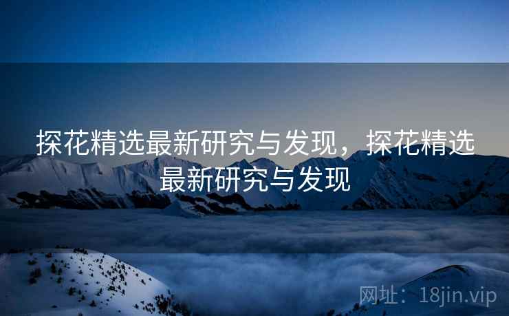 探花精选最新研究与发现，探花精选最新研究与发现