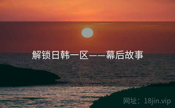 解锁日韩一区——幕后故事